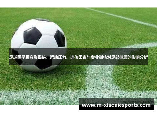 足球明星脚变形揭秘:运动压力、遗传因素与专业训练对足部健康的影响分析 足球明星脚变形揭秘:运动压力、遗传因素与专业训练对足部健康的影响分析