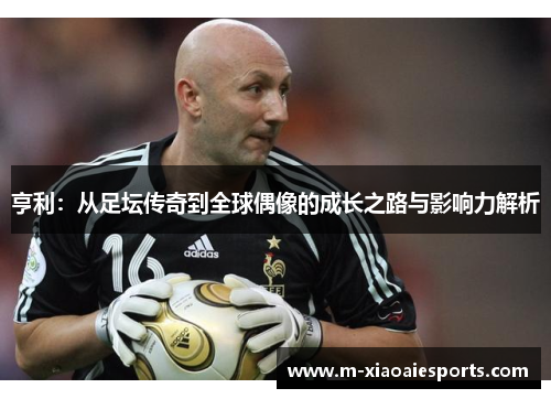 亨利:从足坛传奇到全球偶像的成长之路与影响力解析 亨利:从足坛传奇到全球偶像的成长之路与影响力解析