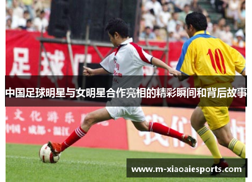 中国足球明星与女明星合作亮相的精彩瞬间和背后故事 中国足球明星与女明星合作亮相的精彩瞬间和背后故事