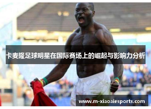 卡麦隆足球明星在国际赛场上的崛起与影响力分析 卡麦隆足球明星在国际赛场上的崛起与影响力分析