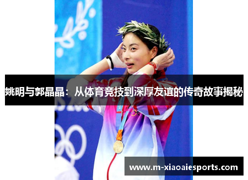 姚明与郭晶晶:从体育竞技到深厚友谊的传奇故事揭秘 姚明与郭晶晶:从体育竞技到深厚友谊的传奇故事揭秘