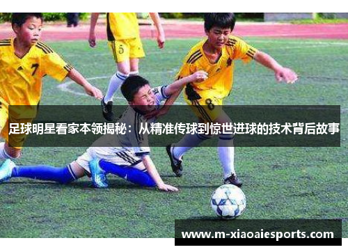 足球明星看家本领揭秘:从精准传球到惊世进球的技术背后故事 足球明星看家本领揭秘:从精准传球到惊世进球的技术背后故事