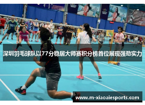 深圳羽毛球队以77分稳居大师赛积分榜首位展现强劲实力