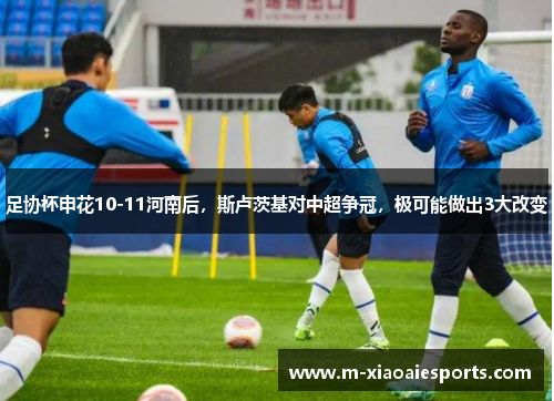 足协杯申花10-11河南后,斯卢茨基对中超争冠,极可能做出3大改变 足协杯申花10-11河南后,斯卢茨基对中超争冠,极可能做出3大改变