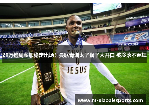 20万镑周薪加稳定出场!曼联青训太子狮子大开口 被冷落不冤枉 20万镑周薪加稳定出场!曼联青训太子狮子大开口 被冷落不冤枉